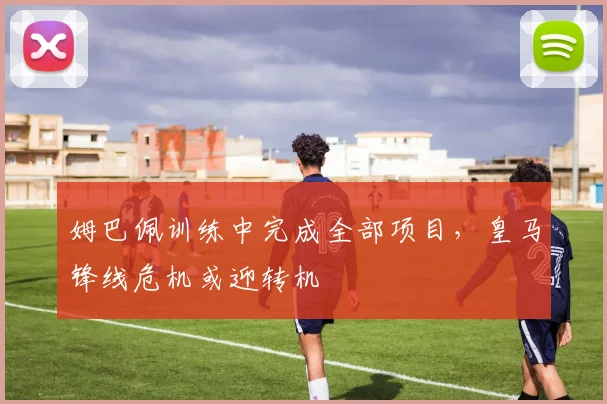 姆巴佩训练中完成全部项目,皇马锋线危机或迎转机 - 搜狐体育推荐