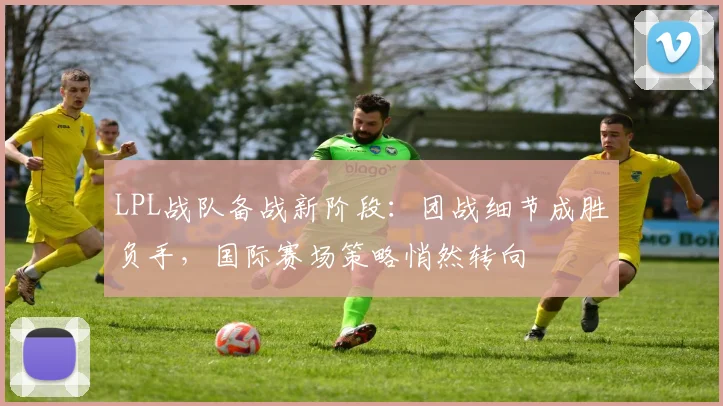 LPL战队备战新阶段：团战细节成胜负手，国际赛场策略悄然转向 - 搜狐体育推荐