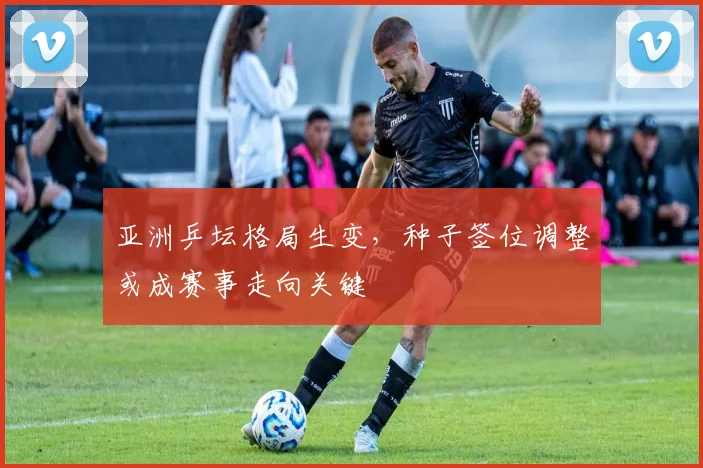 亚洲乒坛格局生变,种子签位调整或成赛事走向关键 - 搜狐体育推荐