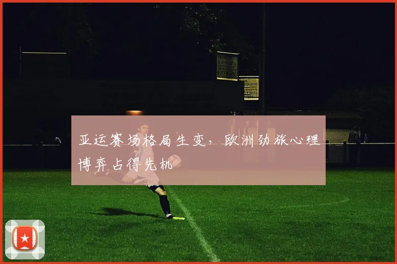 亚运赛场格局生变,欧洲劲旅心理博弈占得先机 - 搜狐体育推荐