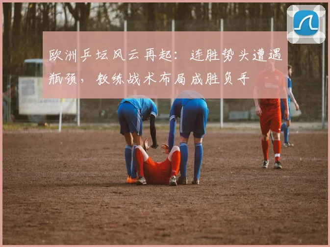 欧洲乒坛风云再起:连胜势头遭遇瓶颈,教练战术布局成胜负手 - 搜狐体育推荐