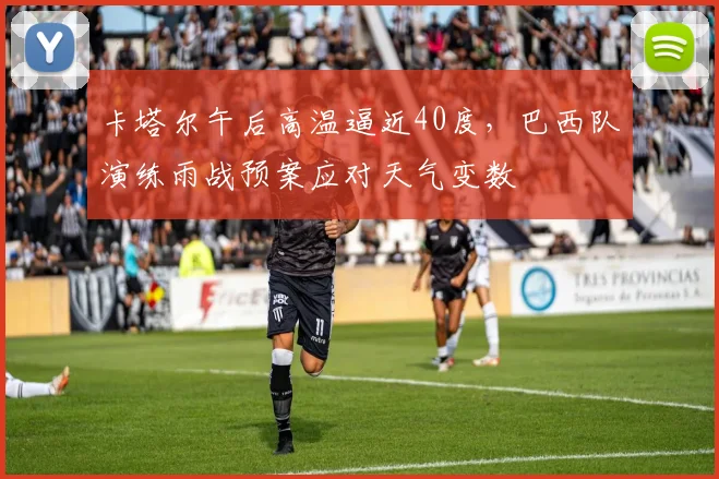 卡塔尔午后高温逼近40度，巴西队演练雨战预案应对天气变数 - 搜狐体育推荐