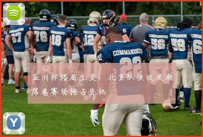 亚洲杯格局生变,北京队快攻浪潮席卷赛场抢占先机 - 搜狐体育推荐