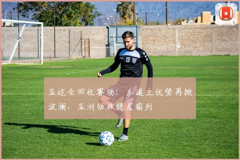 亚运会田径赛场：东道主优势再掀波澜，亚洲劲旅稳居前列 - 搜狐体育推荐
