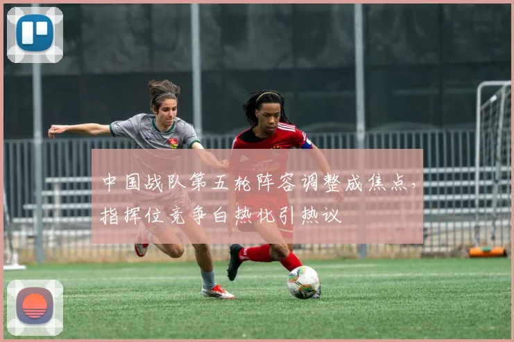 中国战队第五轮阵容调整成焦点，指挥位竞争白热化引热议 - 搜狐体育推荐