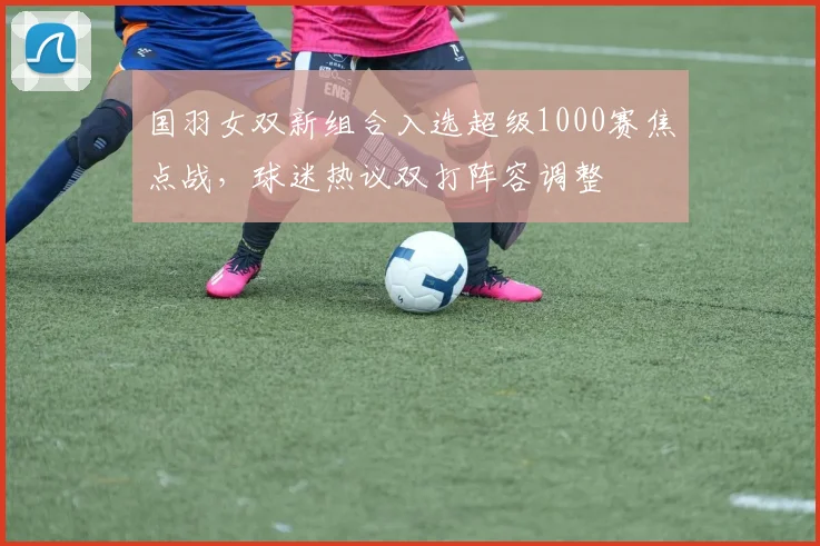 国羽女双新组合入选超级1000赛焦点战,球迷热议双打阵容调整 - 搜狐体育推荐