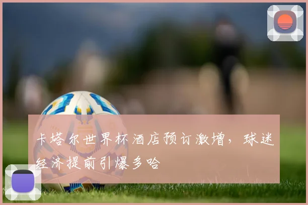 卡塔尔世界杯酒店预订激增，球迷经济提前引爆多哈 - 搜狐体育推荐