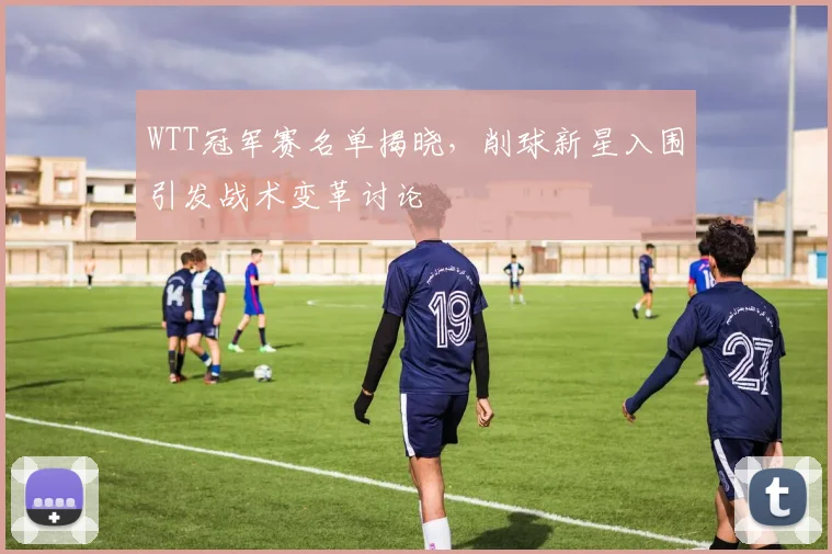 WTT冠军赛名单揭晓，削球新星入围引发战术变革讨论 - 搜狐体育推荐