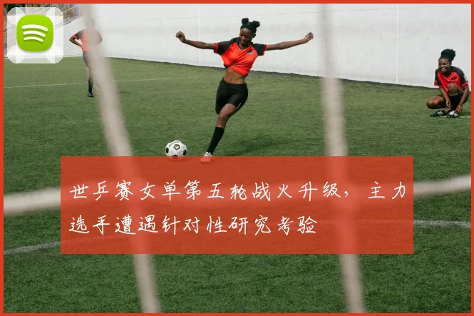 世乒赛女单第五轮战火升级,主力选手遭遇针对性研究考验 - 搜狐体育推荐