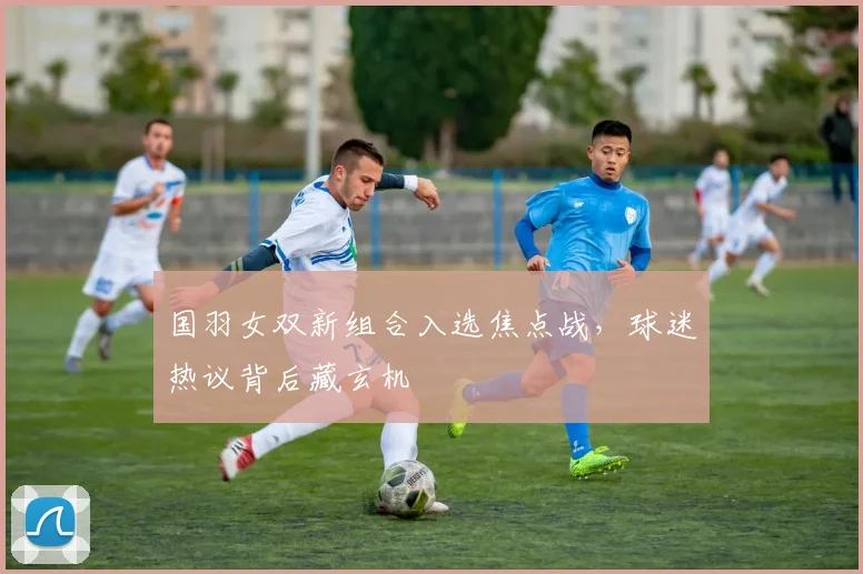 国羽女双新组合入选焦点战，球迷热议背后藏玄机 - 搜狐体育资讯