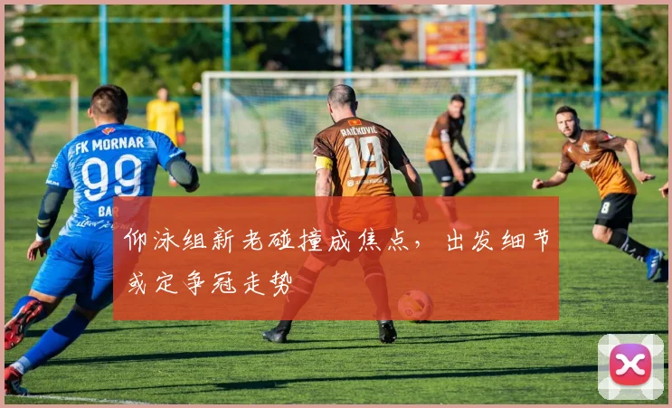 仰泳组新老碰撞成焦点，出发细节或定争冠走势 - 搜狐体育推荐