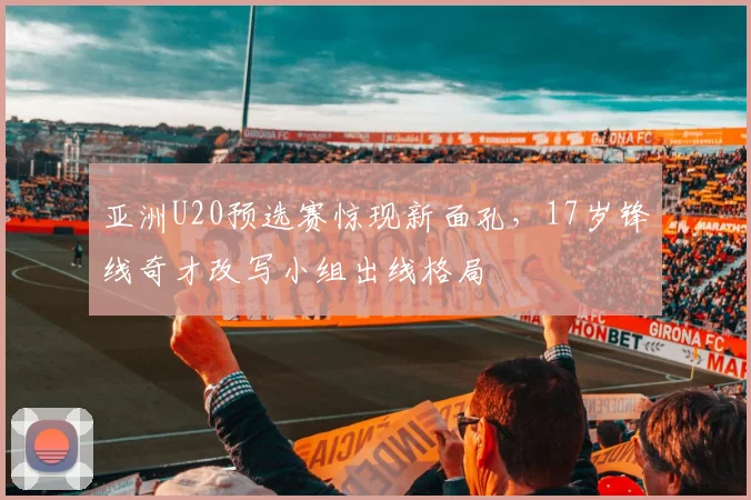 亚洲U20预选赛惊现新面孔，17岁锋线奇才改写小组出线格局 - 搜狐体育推荐