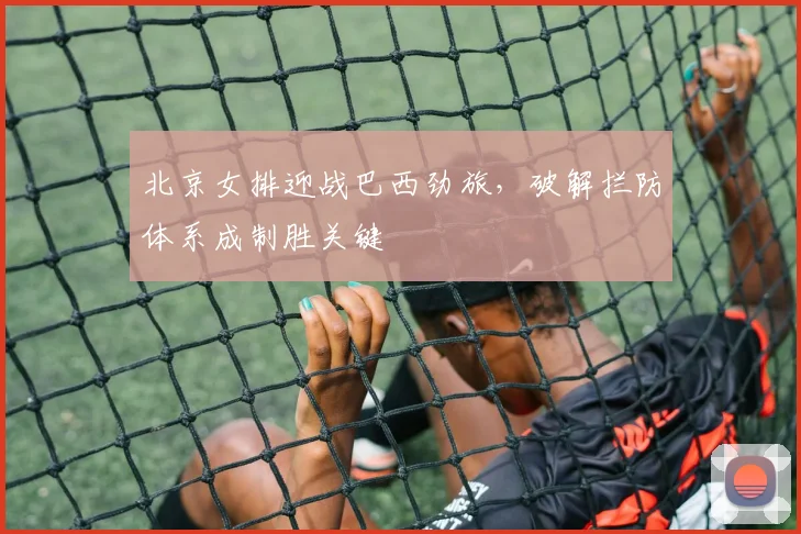 北京女排迎战巴西劲旅，破解拦防体系成制胜关键 - 搜狐体育推荐