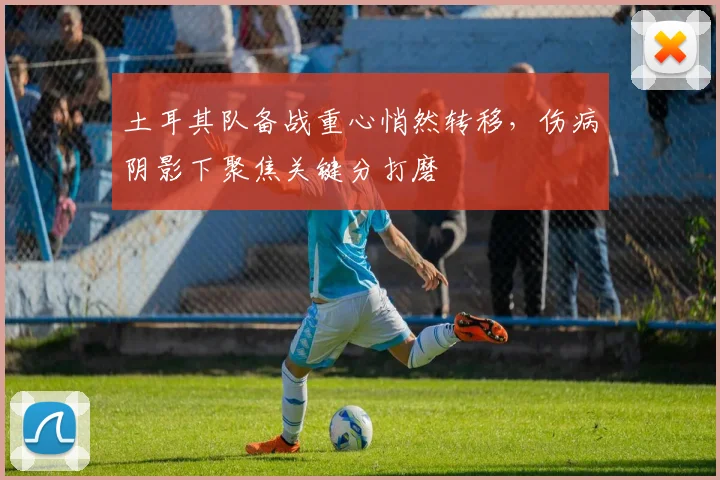 土耳其队备战重心悄然转移，伤病阴影下聚焦关键分打磨 - 搜狐体育资讯