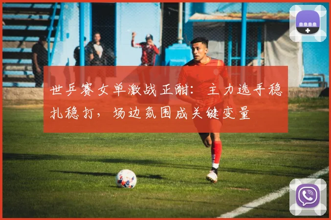 世乒赛女单激战正酣：主力选手稳扎稳打，场边氛围成关键变量 - 搜狐体育推荐