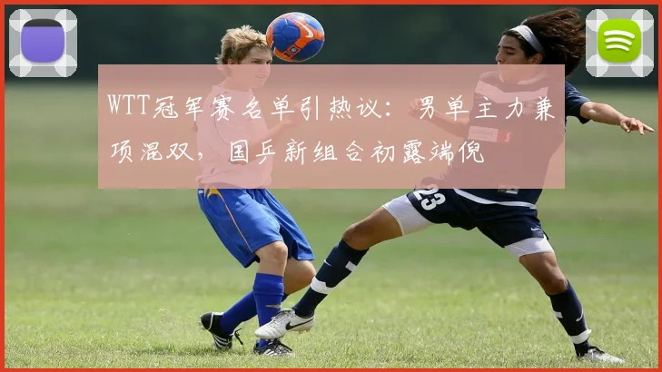 WTT冠军赛名单引热议:男单主力兼项混双,国乒新组合初露端倪 - 搜狐体育推荐