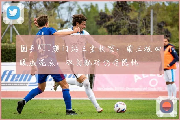 国乒WTT澳门站三金收官,前三板回暖成亮点,双打配对仍存隐忧 - 搜狐体育推荐