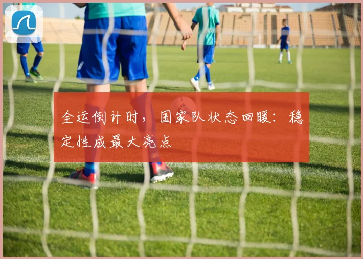 全运倒计时，国家队状态回暖：稳定性成最大亮点 - 搜狐体育推荐