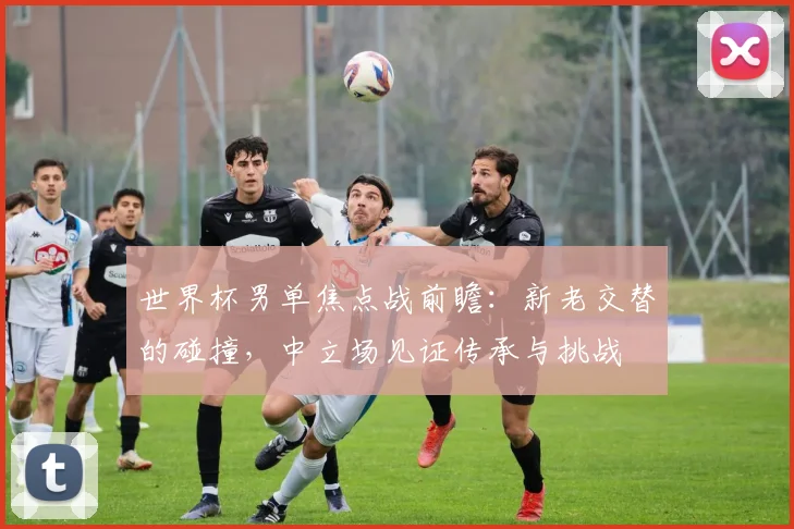 世界杯男单焦点战前瞻:新老交替的碰撞,中立场见证传承与挑战 - 搜狐体育推荐